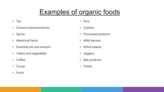 Examples of organic foods
• Tea
• Coconut based products
• Spices
• Medicinal herbs
• Essential oils and extracts
• Tubers and vegetables
• Coffee
• Cocoa
• Fruits
• Rice
• Cashew
• Processed products
• Wild harvest
• Kithul treacle
• Jaggery
• Bee products
• Pulses
 
