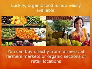 Luckily, organic food is now easily available.You can buy directly from farmers, at farmers markets or organic sections of retail locations