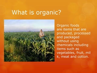 What is organic?Organic foods are items that are produced, processed and packaged without using chemicals including items such as vegetables, fruit, milk, meat and cotton.