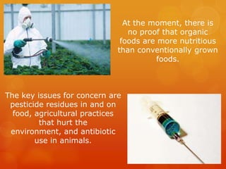 At the moment, there is no proof that organic foods are more nutritious than conventionally grown foods.The key issues for concern are pesticide residues in and on food, agricultural practices that hurt the environment, and antibiotic use in animals.