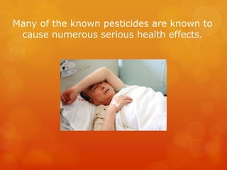 Many of the known pesticides are known to cause numerous serious health effects.