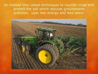 So instead they adopt techniques to nourish crops and protect the soil which reduces groundwater pollution,  uses less energy and less water.