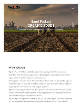 Hand Picked
ORGANIC FOODS
Produced, packed and kept with utmost love and honesty.
Who We Are
Agronic Food Pvt Ltd is a certified organic food company with its headquarters in
Rajasthan, India. Since our inception over a decade ago the company has earned global
repute for its work ethics and manner of operations.
The purpose of our venture is to make available, to the world, the vast array of indigenous
foods which grow in India.The core of our company’s work philosophy is based primarily
on quality and sustainability, at every stage of operations
Agronic food's range comprises over 250 + products. We work in partnership with 40,000
farmers who cultivate organic produce in various parts of India integrating sustainable
methods of farming on 10,000 hectares of land.
We own 4 processing centers with state - of - the - art technological equipment facilitated.
Our facilities comply with international industry standards and on all our organic
 E
 W
 L
 