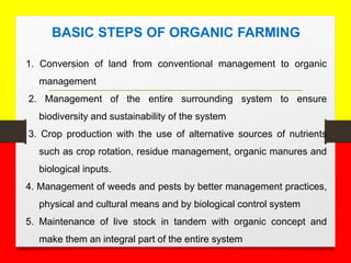 1. Conversion of land from conventional management to organic
management
2. Management of the entire surrounding system to ensure
biodiversity and sustainability of the system
3. Crop production with the use of alternative sources of nutrients
such as crop rotation, residue management, organic manures and
biological inputs.
4. Management of weeds and pests by better management practices,
physical and cultural means and by biological control system
5. Maintenance of live stock in tandem with organic concept and
make them an integral part of the entire system
BASIC STEPS OF ORGANIC FARMING
 