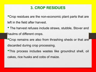 3. CROP RESIDUES
•Crop residues are the non-economic plant parts that are
left in the field after harvest.
• The harvest refuses include straws, stubble, Stover and
haulms of different crops.
•Crop remains are also from thrashing sheds or that are
discarded during crop processing.
•This process includes wastes like groundnut shell, oil
cakes, rice husks and cobs of maize.
 