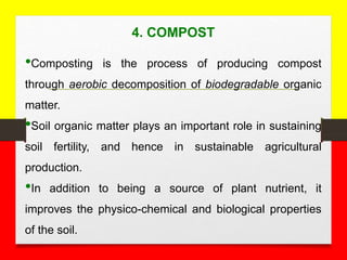 4. COMPOST
•Composting is the process of producing compost
through aerobic decomposition of biodegradable organic
matter.
•Soil organic matter plays an important role in sustaining
soil fertility, and hence in sustainable agricultural
production.
•In addition to being a source of plant nutrient, it
improves the physico-chemical and biological properties
of the soil.
 