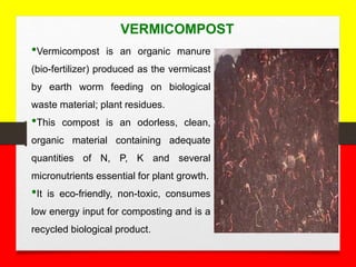 VERMICOMPOST
•Vermicompost is an organic manure
(bio-fertilizer) produced as the vermicast
by earth worm feeding on biological
waste material; plant residues.
•This compost is an odorless, clean,
organic material containing adequate
quantities of N, P, K and several
micronutrients essential for plant growth.
•It is eco-friendly, non-toxic, consumes
low energy input for composting and is a
recycled biological product.
 