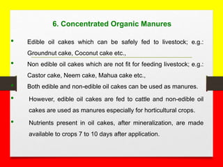 6. Concentrated Organic Manures
• Edible oil cakes which can be safely fed to livestock; e.g.:
Groundnut cake, Coconut cake etc.,
• Non edible oil cakes which are not fit for feeding livestock; e.g.:
Castor cake, Neem cake, Mahua cake etc.,
• Both edible and non-edible oil cakes can be used as manures.
• However, edible oil cakes are fed to cattle and non-edible oil
cakes are used as manures especially for horticultural crops.
• Nutrients present in oil cakes, after mineralization, are made
available to crops 7 to 10 days after application.
 