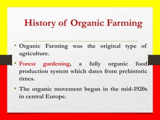 History of Organic Farming
• Organic Farming was the original type of
agriculture.
• Forest gardening, a fully organic food
production system which dates from prehistoric
times.
• The organic movement began in the mid-1920s
in central Europe.
 