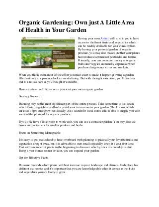 Organic Gardening: Own just A Little Area
of Health in Your Garden
Having your own Arbico will enable you to have
access to the finest fruits and vegetables which
can be readily available for your consumption.
By having your personal garden of organic
produce, you may also make sure that your plants
have reduced amounts of pesticides and toxins.
Primarily, you can conserve money as organic
fruits and veggies are usually expensive when
purchased in grocery stores and markets.
When you think about most of the effort you must exert to make it happen growing a garden
filled with organic produce looks overwhelming. But with the right execution, you'll discover
that it is not as hard as you thought it would be.
Here are a few useful ideas once you start your own organic garden:
Strategy Forward
Planning may be the most significant part of the entire process. Take some time to list down
which fruits, vegetables and herbs you'd want to increase in your garden. Think about which
varieties of produce grow best locally. Also search for local stores who is able to supply you with
seeds of the plumped for organic produce.
If you only have a little room to work with, you can use a container garden. You may also use
boxes and containers for smaller produce and herbs.
Focus on Something Manageable
It is easy-to get excited and to have overboard with planning to place all your favorite fruits and
vegetables straight away, but it is advisable to start small especially when it's your first time.
Test with a number of plants in the beginning to discover which grows most readily useful.
Being a year comes sooner or later, you can expand your garden.
Opt for Effective Plants
Do some research which plants will best increase in your landscape and climate. Each place has
different economics and it's important that you are knowledgeable when it comes to the fruits
and vegetables you are likely to grow.
 
