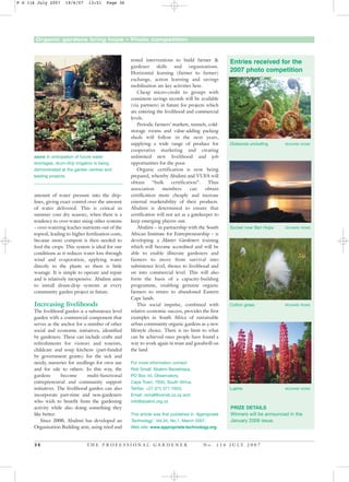 Organic gardens bring hope • Photo competition
amount of water pressure into the drip-
lines, giving exact control over the amount
of water delivered. This is critical in
summer (our dry season), when there is a
tendency to over-water using other systems
– over-watering leaches nutrients out of the
topsoil, leading to higher fertilisation costs,
because more compost is then needed to
feed the crops. This system is ideal for our
conditions as it reduces water loss through
wind and evaporation, applying water
directly to the plants so there is little
wastage. It is simple to operate and repair
and is relatively inexpensive. Abalimi aims
to install drum-drip systems at every
community garden project in future.
Increasing livelihoods
The livelihood garden is a subsistence level
garden with a commercial component that
serves as the anchor for a number of other
social and economic initiatives, identified
by gardeners. These can include crafts and
refreshments for visitors and tourists,
childcare and soup kitchens (part-funded
by government grants) for the sick and
needy, nurseries for seedlings for own use
and for sale to others. In this way, the
gardens become multi-functional
entrepreneurial and community support
initiatives. The livelihood garden can also
incorporate part-time and non-gardeners
who wish to benefit from the gardening
activity while also doing something they
like better.
Since 2000, Abalimi has developed an
Organisation Building arm, using tried and
tested interventions to build farmer &
gardener skills and organisations.
Horizontal learning (farmer to farmer)
exchange, action learning and savings
mobilisation are key activities here.
Cheap micro-credit to groups with
consistent savings records will be available
(via partners) in future for projects which
are entering the livelihood and commercial
levels.
Periodic farmers’ markets, tunnels, cold-
storage rooms and value-adding packing
sheds will follow in the next years,
supplying a wide range of produce for
cooperative marketing and creating
unlimited new livelihood and job
opportunities for the poor.
Organic certification is now being
prepared, whereby Abalimi and VUFA will
obtain “bulk certification”. Thus
association members can obtain
certification more cheaply and increase
external marketability of their products.
Abalimi is determined to ensure that
certification will not act as a gatekeeper to
keep emerging players out.
Abalimi – in partnership with the South
African Institute for Entrepreneurship – is
developing a Master Gardeners training
which will become accredited and will be
able to enable illiterate gardeners and
farmers to move from survival into
subsistence level, thence to livelihood and
on into commercial level. This will also
form the basis of a capacity-building
programme, enabling genuine organic
farmers to return to abandoned Eastern
Cape lands.
This social impulse, combined with
relative economic success, provides the first
examples in South Africa of sustainable
urban community organic gardens as a new
lifestyle choice. There is no limit to what
can be achieved once people have found a
way to work again in trust and goodwill on
the land.
For more information contact
Rob Small, Abalimi Bezekhaya,
PO Box 44, Observatory,
Cape Town, 7935, South Africa.
Tel/fax: +27 (21) 371 1653;
Email: rsmall@xsinet.co.za and
info@abalimi.org.za
This article was first published in ‘Appropriate
Technology’, Vol.34, No.1, March 2007.
Web site: www.appropriate-technology.org
3 6 T H E P R O F E S S I O N A L G A R D E N E R N o . 1 1 6 J U L Y 2 0 0 7
ABOVE In anticipation of future water
shortages, drum-drip irrigation is being
demonstrated at the garden centres and
leading projects.
Entries received for the
2007 photo competition
PRIZE DETAILS
Winners will be announced in the
January 2008 issue.
Dicksonia unclurling RICHARD ROWE
Sunset over Ben Hope RICHARD ROWE
Cotton grass RICHARD ROWE
Lupins RICHARD ROWE
P G 116 July 2007 19/6/07 13:51 Page 36
 