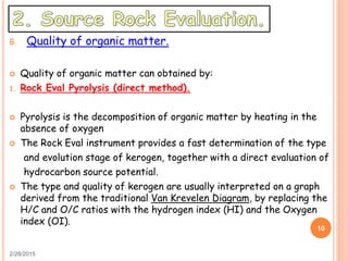 B. Quality of organic matter.
 Quality of organic matter can obtained by:
1. Rock Eval Pyrolysis (direct method).
 Pyrolysis is the decomposition of organic matter by heating in the
absence of oxygen
 The Rock Eval instrument provides a fast determination of the type
and evolution stage of kerogen, together with a direct evaluation of
hydrocarbon source potential.
 The type and quality of kerogen are usually interpreted on a graph
derived from the traditional Van Krevelen Diagram, by replacing the
H/C and O/C ratios with the hydrogen index (HI) and the Oxygen
index (OI).
2/28/2015
10
 