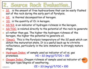  S1: is the amount of free hydrocarbons that can be easily flushed
out of the rock during the early part of Pyrolysis.
 S2: is thermal decomposition of kerogen.
 S3: is the quantity of O2 in kerogen.
 S2/S3: is an indicator of hydrogen richness in the kerogen.
 S2/TOC: is related directly to the potential of the rock to generate
 oil rather than gas. The higher the hydrogen richness of the
kerogen, the higher the potential to generate oil.
 T(max): This is the Pyrolysis temperature of the S2 peak which can
obtain the maturation state. It is a useful back-up to vitrinite
reflectance, particularly in the late immature to strongly mature
stage.
 Hydrogen Index: of sample used as indicator of oil vs. gas
proneness. HI = S2 (mg/g)/%TOC × 100
 Oxygen Index: Oxygen richness of sample used as indicator of the
kerogen type/degree of weathering.
OI = S3 (mg/g)/%TOC × 1002/28/2015
12
 