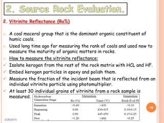 2/28/2015
16
2. Vitrinite Reflectance (Ro%)
o A coal maceral group that is the dominant organic constituent of
humic coals.
o Used long time ago for measuring the rank of coals and used now to
measure the maturity of organic matters in rocks.
o How to measure the vitrinite reflectance:
 Isolate kerogen from the rest of the rock matrix with HCL and HF.
 Embed kerogen particles in epoxy and polish them.
 Measure the fraction of the incident beam that is reflected from an
individual vitrinite particle using photomultiplier.
 At least 30 individual grains of vitrinite from a rock sample is
measured.
 