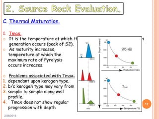 2/28/2015
17
C. Thermal Maturation.
1. Tmax.
o It is the temperature at which the maximum rate of hydrocarbon
generation occurs (peak of S2).
o As maturity increases,
temperature at which the
maximum rate of Pyrolysis
occurs increases.
o Problems associated with Tmax:
1. dependant upon kerogen type.
2. b/c kerogen type may vary from
3. sample to sample along well
profile.
4. Tmax does not show regular
progression with depth
 