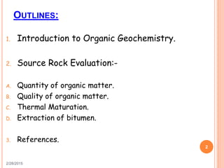 OUTLINES:
1. Introduction to Organic Geochemistry.
2. Source Rock Evaluation:-
A. Quantity of organic matter.
B. Quality of organic matter.
C. Thermal Maturation.
D. Extraction of bitumen.
3. References.
2/28/2015
2
 