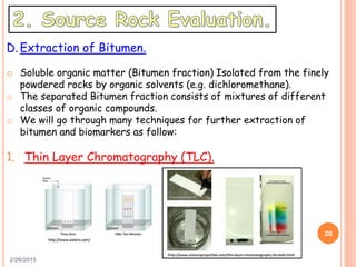 2/28/2015
20
D. Extraction of Bitumen.
o Soluble organic matter (Bitumen fraction) Isolated from the finely
powdered rocks by organic solvents (e.g. dichloromethane).
o The separated Bitumen fraction consists of mixtures of different
classes of organic compounds.
o We will go through many techniques for further extraction of
bitumen and biomarkers as follow:
1. Thin Layer Chromatography (TLC).
 