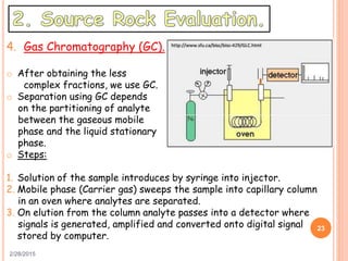 2/28/2015
23
4. Gas Chromatography (GC).
o After obtaining the less
complex fractions, we use GC.
o Separation using GC depends
on the partitioning of analyte
between the gaseous mobile
phase and the liquid stationary
phase.
o Steps:
1. Solution of the sample introduces by syringe into injector.
2. Mobile phase (Carrier gas) sweeps the sample into capillary column
in an oven where analytes are separated.
3. On elution from the column analyte passes into a detector where
signals is generated, amplified and converted onto digital signal
stored by computer.
 