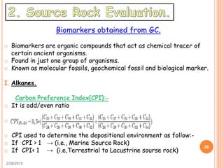 2/28/2015
26
Biomarkers obtained from GC.
o Biomarkers are organic compounds that act as chemical tracer of
certain ancient organisms.
o Found in just one group of organisms.
o Known as molecular fossils, geochemical fossil and biological marker.
I. Alkanes.
Carbon Preference Index{CPI}:-
o It is odd/even ratio
o
o CPI used to determine the depositional environment as follow:-
o If CPI > 1 → (i.e., Marine Source Rock)
o If CPI< 1 → (i.e,Terrestrial to Lacustrine sourse rock)
 