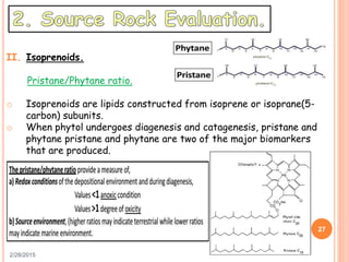 2/28/2015
27
II. Isoprenoids.
Pristane/Phytane ratio.
o Isoprenoids are lipids constructed from isoprene or isoprane(5-
carbon) subunits.
o When phytol undergoes diagenesis and catagenesis, pristane and
phytane pristane and phytane are two of the major biomarkers
that are produced.
 