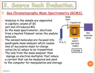 2/28/2015
29
5. Gas Chromatography Mass Spectrometry (GCMS).
o Analytes in the sample are separated
in capillary column of GC
unit and introduced MS.
o In the mass spectrometer, electrons
from a heated filament ionize the analyte
molecule.
o The ionized molecules are focused into
quadrupole mass analyzer which causes
ions of successive mass-to-charge
ratios (m/z) values to be transmitted.
o The ions from the mass analyzer then
impinge on electron multiplier that induce
a current that can be measured and send
to the computer for manipulation and storage.
GCMS
 
