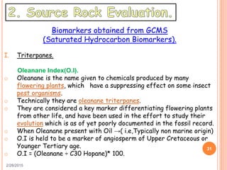 2/28/2015
31
Biomarkers obtained from GCMS
(Saturated Hydrocarbon Biomarkers).
I. Triterpanes.
Oleanane Index(O.I).
o Oleanane is the name given to chemicals produced by many
flowering plants, which have a suppressing effect on some insect
pest organisms.
o Technically they are oleanane triterpanes.
o They are considered a key marker differentiating flowering plants
from other life, and have been used in the effort to study their
evolution which is as of yet poorly documented in the fossil record.
o When Oleanane present with Oil →( i.e,Typically non marine origin)
o O.I is held to be a marker of angiosperm of Upper Cretaceous or
Younger Tertiary age.
o O.I = (Oleanane ÷ C30 Hopane)* 100.
 