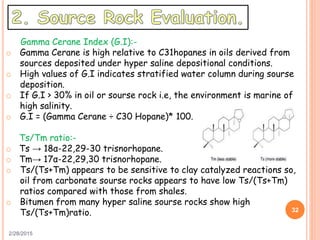 2/28/2015
32
Gamma Cerane Index (G.I):-
o Gamma Cerane is high relative to C31hopanes in oils derived from
sources deposited under hyper saline depositional conditions.
o High values of G.I indicates stratified water column during sourse
deposition.
o If G.I > 30% in oil or sourse rock i.e, the environment is marine of
high salinity.
o G.I = (Gamma Cerane ÷ C30 Hopane)* 100.
Ts/Tm ratio:-
o Ts → 18α-22,29-30 trisnorhopane.
o Tm→ 17α-22,29,30 trisnorhopane.
o Ts/(Ts+Tm) appears to be sensitive to clay catalyzed reactions so,
oil from carbonate sourse rocks appears to have low Ts/(Ts+Tm)
ratios compared with those from shales.
o Bitumen from many hyper saline sourse rocks show high
Ts/(Ts+Tm)ratio.
 