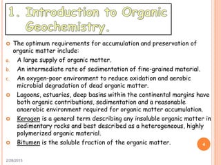  The optimum requirements for accumulation and preservation of
organic matter include:
a. A large supply of organic matter.
b. An intermediate rate of sedimentation of fine-grained material.
c. An oxygen-poor environment to reduce oxidation and aerobic
microbial degradation of dead organic matter.
 Lagoons, estuaries, deep basins within the continental margins have
both organic contributions, sedimentation and a reasonable
anaerobic environment required for organic matter accumulation.
 Kerogen is a general term describing any insoluble organic matter in
sedimentary rocks and best described as a heterogeneous, highly
polymerized organic material.
 Bitumen is the soluble fraction of the organic matter.
2/28/2015
4
 