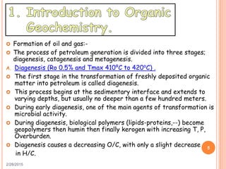 2/28/2015
5
 Formation of oil and gas:-
 The process of petroleum generation is divided into three stages;
diagenesis, catagenesis and metagenesis.
A. Diagenesis (Ro 0.5% and Tmax 410⁰C to 420⁰C) .
 The first stage in the transformation of freshly deposited organic
matter into petroleum is called diagenesis.
 This process begins at the sedimentary interface and extends to
varying depths, but usually no deeper than a few hundred meters.
 During early diagenesis, one of the main agents of transformation is
microbial activity.
 During diagenesis, biological polymers (lipids-proteins,--) become
geopolymers then humin then finally kerogen with increasing T, P,
Overburden.
 Diagenesis causes a decreasing O/C, with only a slight decrease
in H/C.
 