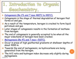 2/28/2015
6
B. Catagenesis (Ro 2% and T max 480⁰C to 490⁰C).
 Catagenesis is the stage of thermal degradation of kerogen that
forms oil and gas.
 As a result of the temperature, kerogen is cracked to form liquid
petroleum and gas.
 Later stages of catagenesis results in the formation of methane
from kerogen.
 The end of catagenesis is generally accepted to be when all the
major sidechains of kerogen have been cracked.
C. Metagenesis (Ro 4% and T max > 510⁰C).
 Occur in areas of high geothermal gradients at shallower depths of
about 4000 m.
 Towards the end of metagenesis, no hydrocarbons are being
generated from the kerogen.
 The H/C ratio and hydrogen index decrease only slightly during
metagenesis.
 