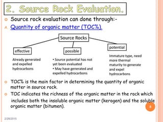  Source rock evaluation can done through:-
A. Quantity of organic matter (TOC%).
 TOC% is the main factor in determining the quantity of organic
matter in source rock.
 TOC indicates the richness of the organic matter in the rock which
includes both the insoluble organic matter (kerogen) and the soluble
organic matter (bitumen).
2/28/2015
8
 