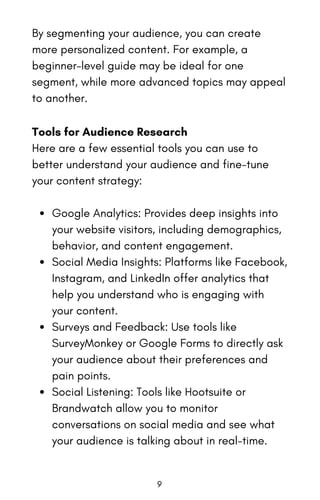 By segmenting your audience, you can create
more personalized content. For example, a
beginner-level guide may be ideal for one
segment, while more advanced topics may appeal
to another.
Tools for Audience Research
Here are a few essential tools you can use to
better understand your audience and fine-tune
your content strategy:
Google Analytics: Provides deep insights into
your website visitors, including demographics,
behavior, and content engagement.
Social Media Insights: Platforms like Facebook,
Instagram, and LinkedIn offer analytics that
help you understand who is engaging with
your content.
Surveys and Feedback: Use tools like
SurveyMonkey or Google Forms to directly ask
your audience about their preferences and
pain points.
Social Listening: Tools like Hootsuite or
Brandwatch allow you to monitor
conversations on social media and see what
your audience is talking about in real-time.
9
 