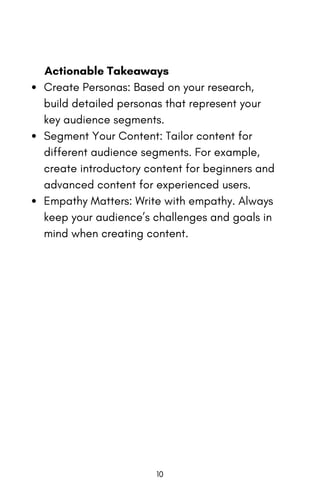 Actionable Takeaways
Create Personas: Based on your research,
build detailed personas that represent your
key audience segments.
Segment Your Content: Tailor content for
different audience segments. For example,
create introductory content for beginners and
advanced content for experienced users.
Empathy Matters: Write with empathy. Always
keep your audience’s challenges and goals in
mind when creating content.
10
 