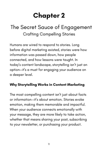 Chapter 2
The Secret Sauce of Engagement
Crafting Compelling Stories
Humans are wired to respond to stories. Long
before digital marketing existed, stories were how
information was passed down, how people
connected, and how lessons were taught. In
today’s content landscape, storytelling isn’t just an
option—it’s a must for engaging your audience on
a deeper level.
Why Storytelling Works in Content Marketing
The most compelling content isn’t just about facts
or information—it’s about emotion. Stories evoke
emotion, making them memorable and impactful.
When your audience connects emotionally with
your message, they are more likely to take action,
whether that means sharing your post, subscribing
to your newsletter, or purchasing your product.
11
 