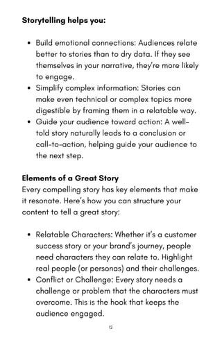 Storytelling helps you:
Build emotional connections: Audiences relate
better to stories than to dry data. If they see
themselves in your narrative, they’re more likely
to engage.
Simplify complex information: Stories can
make even technical or complex topics more
digestible by framing them in a relatable way.
Guide your audience toward action: A well-
told story naturally leads to a conclusion or
call-to-action, helping guide your audience to
the next step.
Elements of a Great Story
Every compelling story has key elements that make
it resonate. Here’s how you can structure your
content to tell a great story:
Relatable Characters: Whether it’s a customer
success story or your brand’s journey, people
need characters they can relate to. Highlight
real people (or personas) and their challenges.
Conflict or Challenge: Every story needs a
challenge or problem that the characters must
overcome. This is the hook that keeps the
audience engaged.
12
 