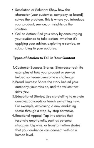 Resolution or Solution: Show how the
character (your customer, company, or brand)
solves the problem. This is where you introduce
your product, service, or insights as the
solution.
Call to Action: End your story by encouraging
your audience to take action—whether it’s
applying your advice, exploring a service, or
subscribing to your updates.
Types of Stories to Tell in Your Content
Customer Success Stories: Showcase real-life
examples of how your product or service
helped someone overcome a challenge.
1.
Brand Journey: Share the story behind your
company, your mission, and the values that
drive you.
2.
Educational Stories: Use storytelling to explain
complex concepts or teach something new.
For example, explaining a new marketing
tactic through a step-by-step narrative.
3.
Emotional Appeal: Tap into stories that
resonate emotionally, such as personal
struggles, big wins, or transformation stories
that your audience can connect with on a
human level.
4.
13
 