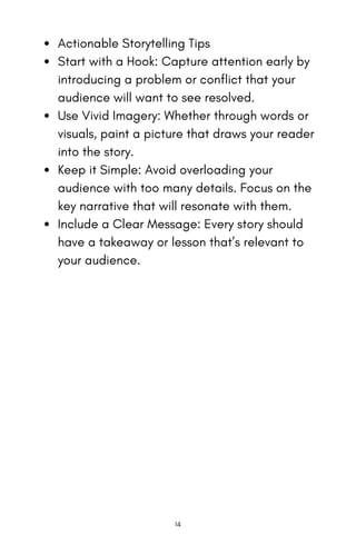Actionable Storytelling Tips
Start with a Hook: Capture attention early by
introducing a problem or conflict that your
audience will want to see resolved.
Use Vivid Imagery: Whether through words or
visuals, paint a picture that draws your reader
into the story.
Keep it Simple: Avoid overloading your
audience with too many details. Focus on the
key narrative that will resonate with them.
Include a Clear Message: Every story should
have a takeaway or lesson that’s relevant to
your audience.
14
 
