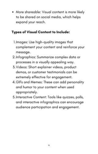 More shareable: Visual content is more likely
to be shared on social media, which helps
expand your reach.
Types of Visual Content to Include:
Images: Use high-quality images that
complement your content and reinforce your
message.
1.
Infographics: Summarize complex data or
processes in a visually appealing way.
2.
Videos: Short explainer videos, product
demos, or customer testimonials can be
extremely effective for engagement.
3.
GIFs and Memes: These can add personality
and humor to your content when used
appropriately.
4.
Interactive Content: Tools like quizzes, polls,
and interactive infographics can encourage
audience participation and engagement.
5.
16
 