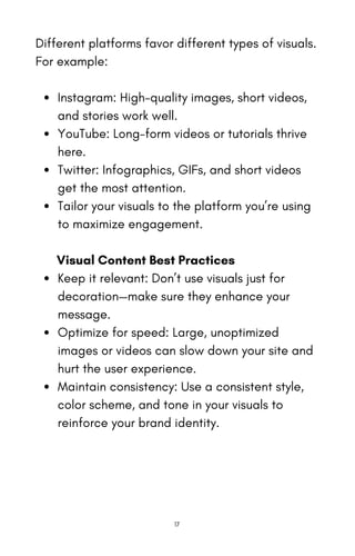 Different platforms favor different types of visuals.
For example:
Instagram: High-quality images, short videos,
and stories work well.
YouTube: Long-form videos or tutorials thrive
here.
Twitter: Infographics, GIFs, and short videos
get the most attention.
Tailor your visuals to the platform you’re using
to maximize engagement.
Visual Content Best Practices
Keep it relevant: Don’t use visuals just for
decoration—make sure they enhance your
message.
Optimize for speed: Large, unoptimized
images or videos can slow down your site and
hurt the user experience.
Maintain consistency: Use a consistent style,
color scheme, and tone in your visuals to
reinforce your brand identity.
17
 