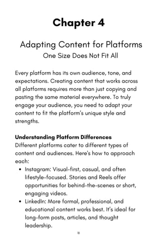 Chapter 4
Adapting Content for Platforms
One Size Does Not Fit All
Every platform has its own audience, tone, and
expectations. Creating content that works across
all platforms requires more than just copying and
pasting the same material everywhere. To truly
engage your audience, you need to adapt your
content to fit the platform’s unique style and
strengths.
Understanding Platform Differences
Different platforms cater to different types of
content and audiences. Here's how to approach
each:
Instagram: Visual-first, casual, and often
lifestyle-focused. Stories and Reels offer
opportunities for behind-the-scenes or short,
engaging videos.
LinkedIn: More formal, professional, and
educational content works best. It’s ideal for
long-form posts, articles, and thought
leadership.
18
 