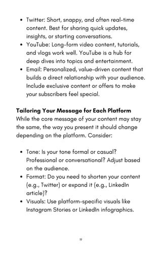 Twitter: Short, snappy, and often real-time
content. Best for sharing quick updates,
insights, or starting conversations.
YouTube: Long-form video content, tutorials,
and vlogs work well. YouTube is a hub for
deep dives into topics and entertainment.
Email: Personalized, value-driven content that
builds a direct relationship with your audience.
Include exclusive content or offers to make
your subscribers feel special.
Tailoring Your Message for Each Platform
While the core message of your content may stay
the same, the way you present it should change
depending on the platform. Consider:
Tone: Is your tone formal or casual?
Professional or conversational? Adjust based
on the audience.
Format: Do you need to shorten your content
(e.g., Twitter) or expand it (e.g., LinkedIn
article)?
Visuals: Use platform-specific visuals like
Instagram Stories or LinkedIn infographics.
19
 