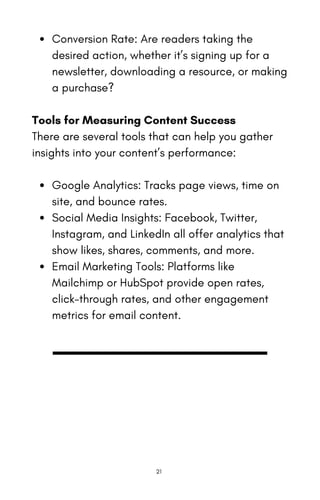 Conversion Rate: Are readers taking the
desired action, whether it’s signing up for a
newsletter, downloading a resource, or making
a purchase?
Tools for Measuring Content Success
There are several tools that can help you gather
insights into your content’s performance:
Google Analytics: Tracks page views, time on
site, and bounce rates.
Social Media Insights: Facebook, Twitter,
Instagram, and LinkedIn all offer analytics that
show likes, shares, comments, and more.
Email Marketing Tools: Platforms like
Mailchimp or HubSpot provide open rates,
click-through rates, and other engagement
metrics for email content.
21
 