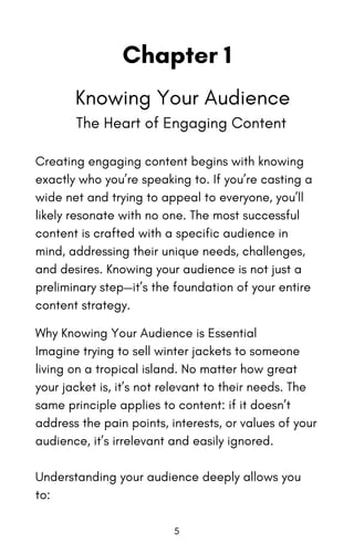 Chapter 1
Knowing Your Audience
The Heart of Engaging Content
Creating engaging content begins with knowing
exactly who you’re speaking to. If you’re casting a
wide net and trying to appeal to everyone, you’ll
likely resonate with no one. The most successful
content is crafted with a specific audience in
mind, addressing their unique needs, challenges,
and desires. Knowing your audience is not just a
preliminary step—it’s the foundation of your entire
content strategy.
Why Knowing Your Audience is Essential
Imagine trying to sell winter jackets to someone
living on a tropical island. No matter how great
your jacket is, it’s not relevant to their needs. The
same principle applies to content: if it doesn’t
address the pain points, interests, or values of your
audience, it’s irrelevant and easily ignored.
Understanding your audience deeply allows you
to:
5
 