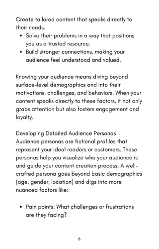 Create tailored content that speaks directly to
their needs.
Solve their problems in a way that positions
you as a trusted resource.
Build stronger connections, making your
audience feel understood and valued.
Knowing your audience means diving beyond
surface-level demographics and into their
motivations, challenges, and behaviors. When your
content speaks directly to these factors, it not only
grabs attention but also fosters engagement and
loyalty.
Developing Detailed Audience Personas
Audience personas are fictional profiles that
represent your ideal readers or customers. These
personas help you visualize who your audience is
and guide your content creation process. A well-
crafted persona goes beyond basic demographics
(age, gender, location) and digs into more
nuanced factors like:
Pain points: What challenges or frustrations
are they facing?
6
 