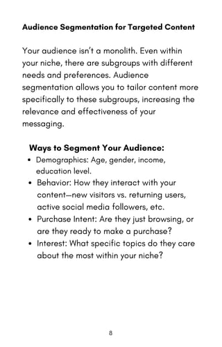 Audience Segmentation for Targeted Content
Your audience isn’t a monolith. Even within
your niche, there are subgroups with different
needs and preferences. Audience
segmentation allows you to tailor content more
specifically to these subgroups, increasing the
relevance and effectiveness of your
messaging.
Ways to Segment Your Audience:
Demographics: Age, gender, income,
education level.
Behavior: How they interact with your
content—new visitors vs. returning users,
active social media followers, etc.
Purchase Intent: Are they just browsing, or
are they ready to make a purchase?
Interest: What specific topics do they care
about the most within your niche?
8
 