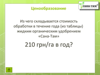 Ценообразование

   Из чего складывается стоимость
обработки в течение года (из таблицы)
  жидким органическим удобрением
             «Сана-Там»

      210 грн/га в год?
 