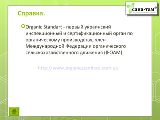 Справка.
Organic Standart - первый украинский
 инспекционный и сертификационный орган по
 органическому производству, член
 Международной Федерации органического
 сельскохозяйственного движения (IFOAM).

      http://www.organicstandard.com.ua
 