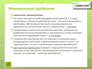 Минеральные удобрения
 химические, промышленные
 это очень насыщенные действующими веществами (N, P, K и др.)
  концентраты, поэтому их действие быстрое - они легко поглощаются
  растениями, обеспечивают быстрый и ощутимый результат
  (урожайность) ,относительно просты в применении — это плюс;
 передозировка наносит ощутимый вред растению, минеральные
  удобрения быстро выветриваются и вымываются из почвы, вымирает
  естественная микрофлора почвы — и это минус;
 в отдаленной перспективе все это приводит к снижению гумуса
  (плодородный слой почвы) и обезвоживанию почвы, по сути к ее
  «вырождению», то есть к неизбежному снижению урожайности;
 долгосрочное применение приводит к ухудшению естественной
  структуры почвы (засоление, обезвоживание, уплотнение и снижение
  гумуса), как следствие – снижение урожайности.
 