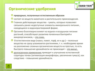Органические удобрения
  природные, полученные естественным образом
  состоят из веществ животного и растительного происхождения.
  Главное действующее вещество - гуматы, которые позволяют
   связывать ранее недоступные элементы минерального питания ,
   находящиеся в водонерастворимой форме.
  Органика благотворно влияет на водное и воздушное питание
   растений, способствуют развитию почвенных бактерий и
   микроорганизмов, – это плюс.
  В естественном виде (навоз, помет, торф, ил и др.) – полезные
   вещества не сразу усваиваются растениями, т. к. необходимо время
   на разложение сложных органических веществ на простые, то есть
   быстрого повышения урожайности не происходит – это минус.
  долгосрочное применение приводит к улучшению естественной
   структуры почвы (активизация микрофлоры, увеличение гумуса), как
   следствие – повышение урожайности.
 