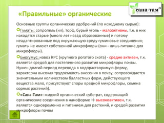 «Правильные» органические
Основные группы органических удобрений (по исходному сырью):
Гуматы: сопропель (ил), торф, бурый уголь - малоактивны, т.к. в них
находятся старые (много лет назад образованные) и потому
неадаптированные под окружающую среду гуминовые соединения;
гуматы не имеют собственной микрофлоры (они - лишь питание для
микрофлоры).
Биогумус: навоз КРС (крупного рогатого скота) - средне активен, т.к.
является средой для постепенного развития микрофлоры почвы.
Нужен долгий период перевода в водорастворимую форму,
характерна высокая трудоемкость внесения в почву, сопровождается
значительным количеством балластных форм, действующего
вещества мало, присутствуют споры вредной микрофлоры, семена
сорных растений).
«Сана-Там»: жидкий органический субстрат, содержащий
органические соединения в наноформе → высокоактивен, т.к.
является одновременно и питанием для растений, и средой развития
микрофлоры почвы
 